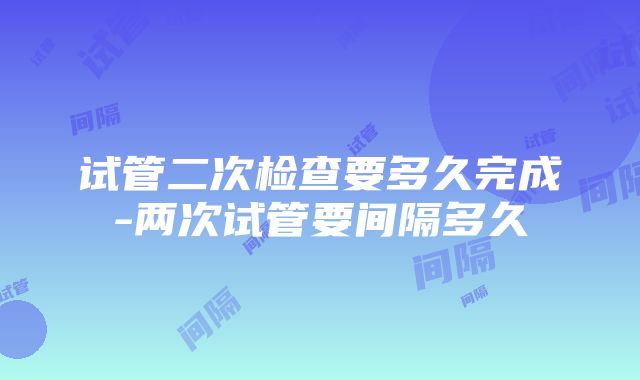 试管二次检查要多久完成-两次试管要间隔多久