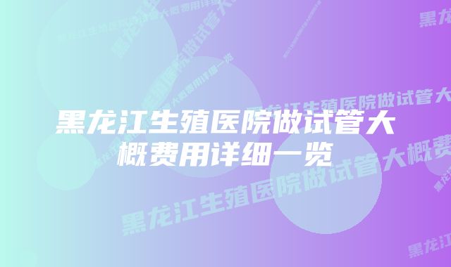 黑龙江生殖医院做试管大概费用详细一览