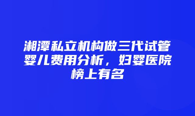 湘潭私立机构做三代试管婴儿费用分析，妇婴医院榜上有名