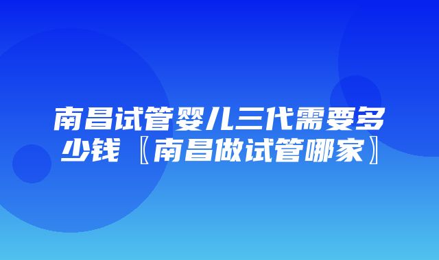 南昌试管婴儿三代需要多少钱〖南昌做试管哪家〗