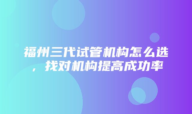 福州三代试管机构怎么选，找对机构提高成功率