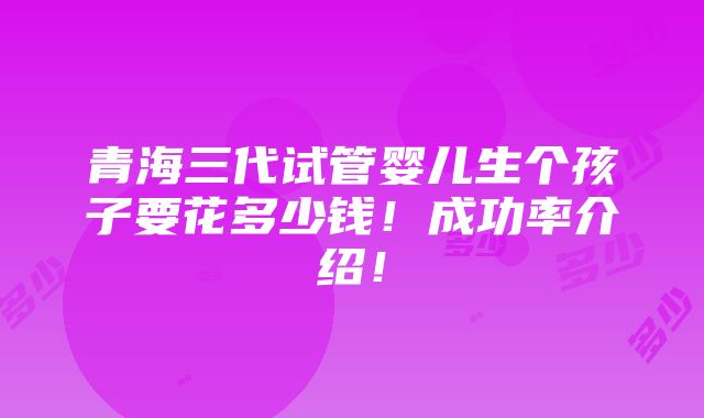 青海三代试管婴儿生个孩子要花多少钱！成功率介绍！