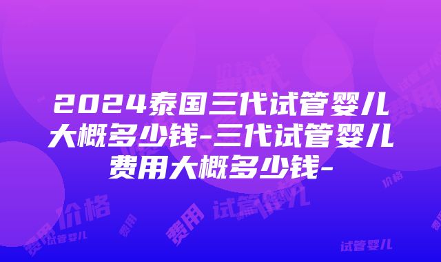 2024泰国三代试管婴儿大概多少钱-三代试管婴儿费用大概多少钱-