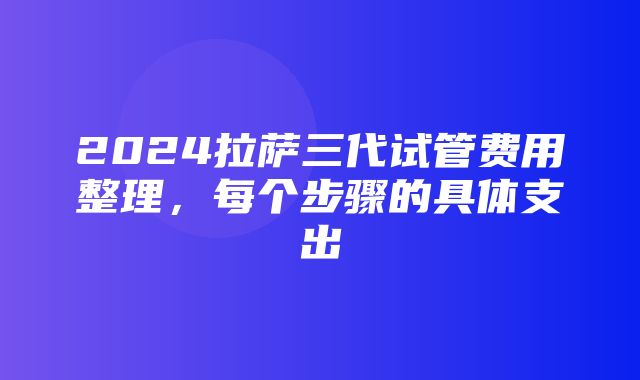 2024拉萨三代试管费用整理，每个步骤的具体支出