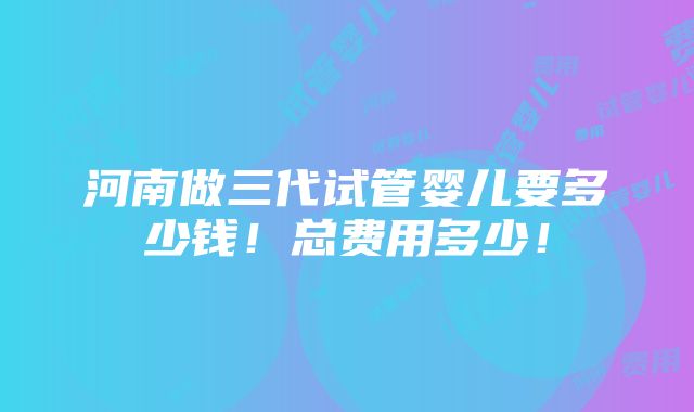 河南做三代试管婴儿要多少钱！总费用多少！