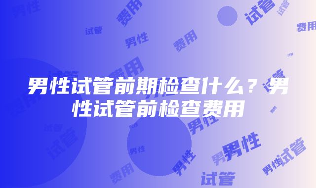 男性试管前期检查什么？男性试管前检查费用