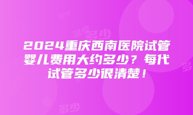 2024重庆西南医院试管婴儿费用大约多少？每代试管多少很清楚！