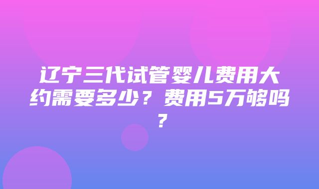 辽宁三代试管婴儿费用大约需要多少？费用5万够吗？