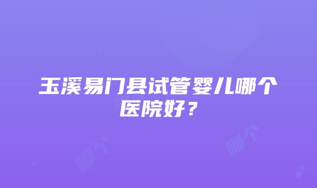 玉溪易门县试管婴儿哪个医院好？