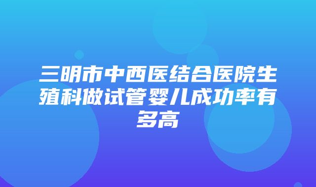 三明市中西医结合医院生殖科做试管婴儿成功率有多高