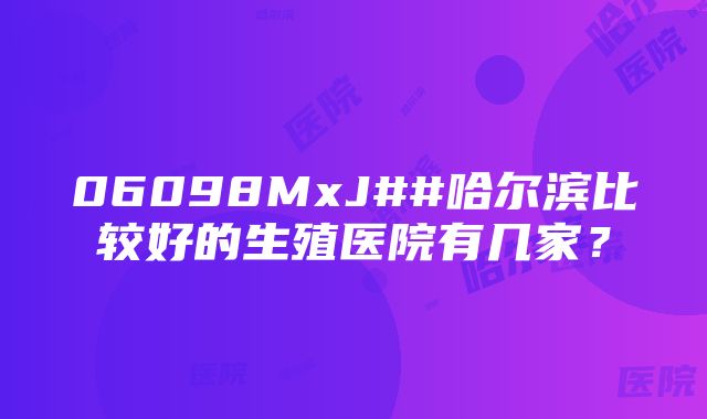 06098MxJ##哈尔滨比较好的生殖医院有几家？