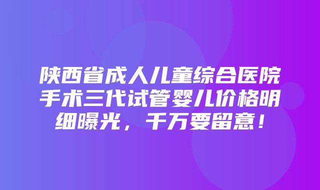 陕西省成人儿童综合医院手术三代试管婴儿价格明细曝光，千万要留意！