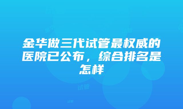 金华做三代试管最权威的医院已公布，综合排名是怎样