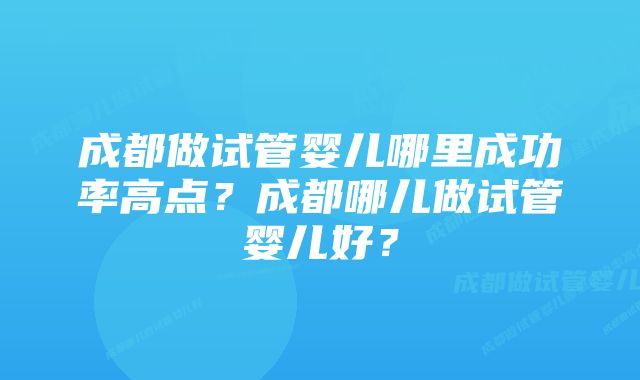 成都做试管婴儿哪里成功率高点？成都哪儿做试管婴儿好？