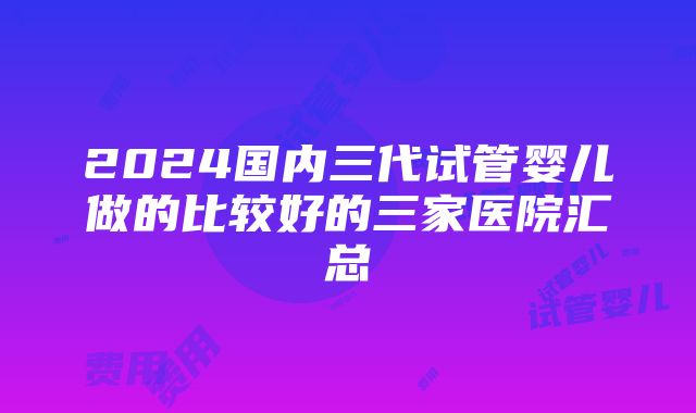 2024国内三代试管婴儿做的比较好的三家医院汇总