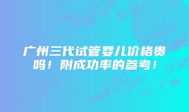 广州三代试管婴儿价格贵吗！附成功率的参考！