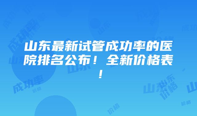 山东最新试管成功率的医院排名公布！全新价格表！