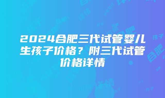 2024合肥三代试管婴儿生孩子价格？附三代试管价格详情