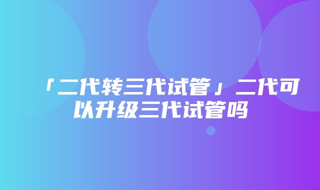 「二代转三代试管」二代可以升级三代试管吗