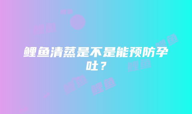 鲤鱼清蒸是不是能预防孕吐？