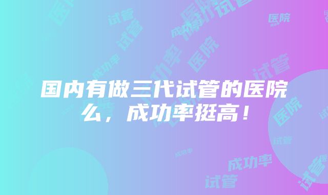 国内有做三代试管的医院么，成功率挺高！