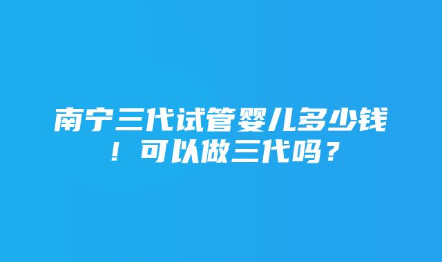 南宁三代试管婴儿多少钱！可以做三代吗？