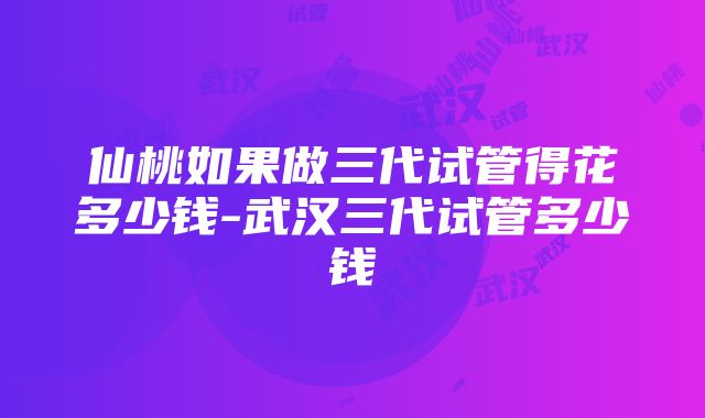 仙桃如果做三代试管得花多少钱-武汉三代试管多少钱