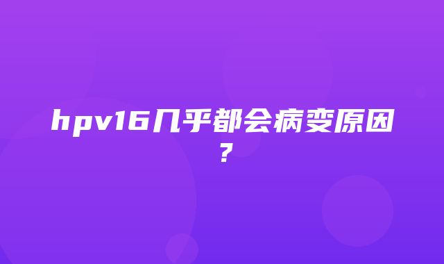 hpv16几乎都会病变原因？