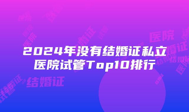 2024年没有结婚证私立医院试管Top10排行