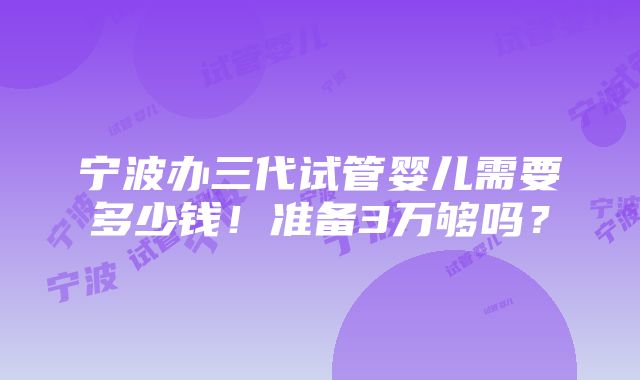 宁波办三代试管婴儿需要多少钱！准备3万够吗？