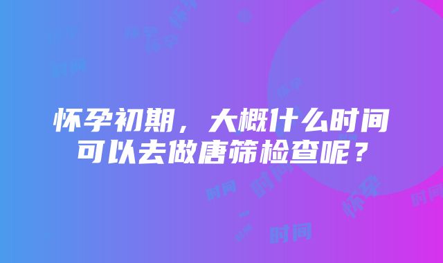 怀孕初期，大概什么时间可以去做唐筛检查呢？