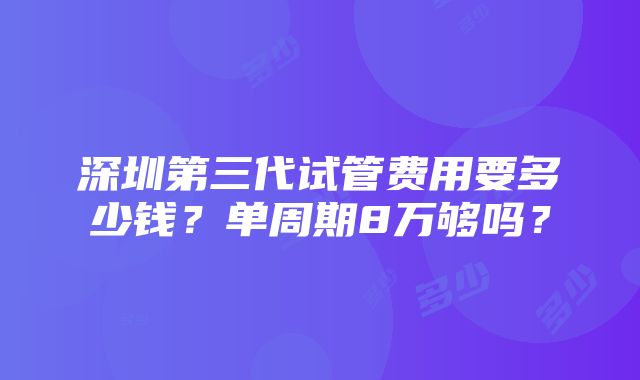 深圳第三代试管费用要多少钱？单周期8万够吗？