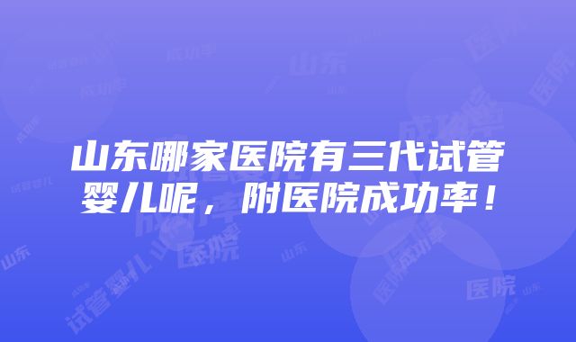 山东哪家医院有三代试管婴儿呢，附医院成功率！