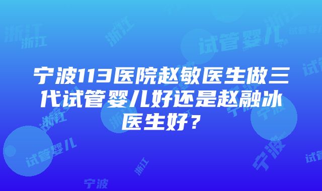 宁波113医院赵敏医生做三代试管婴儿好还是赵融冰医生好？