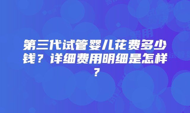 第三代试管婴儿花费多少钱？详细费用明细是怎样？