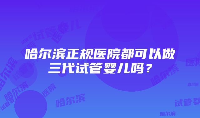 哈尔滨正规医院都可以做三代试管婴儿吗？