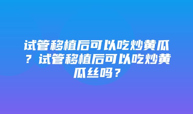 试管移植后可以吃炒黄瓜？试管移植后可以吃炒黄瓜丝吗？