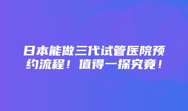 日本能做三代试管医院预约流程！值得一探究竟！