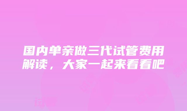 国内单亲做三代试管费用解读，大家一起来看看吧