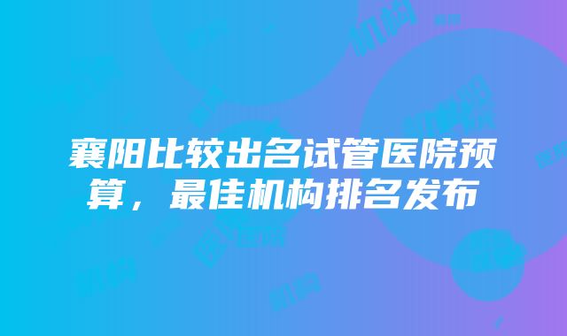 襄阳比较出名试管医院预算，最佳机构排名发布