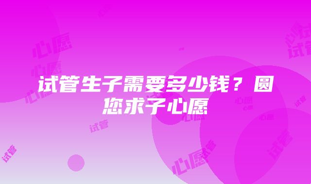 试管生子需要多少钱？圆您求子心愿