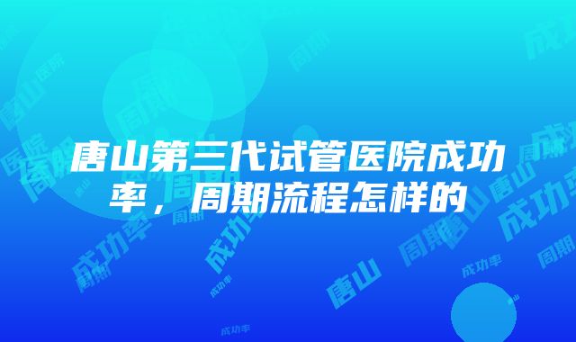 唐山第三代试管医院成功率，周期流程怎样的