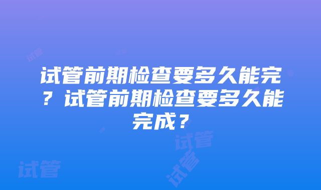 试管前期检查要多久能完？试管前期检查要多久能完成？