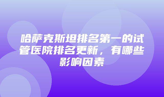 哈萨克斯坦排名第一的试管医院排名更新，有哪些影响因素