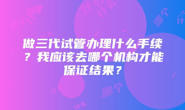 做三代试管办理什么手续？我应该去哪个机构才能保证结果？