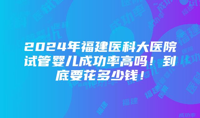 2024年福建医科大医院试管婴儿成功率高吗！到底要花多少钱！