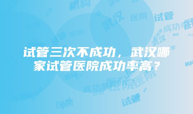 试管三次不成功，武汉哪家试管医院成功率高？