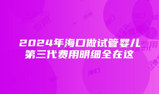 2024年海口做试管婴儿第三代费用明细全在这