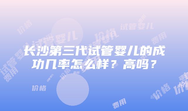 长沙第三代试管婴儿的成功几率怎么样？高吗？