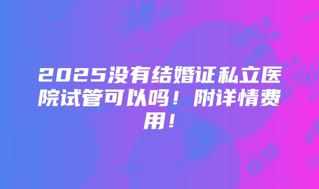 2025没有结婚证私立医院试管可以吗！附详情费用！